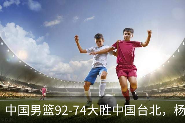 中国男篮92-74大胜中国台北，杨瀚森正负值-4，球员评分出炉：庞峥麟首秀9.7分，高诗岩2.4分垫底