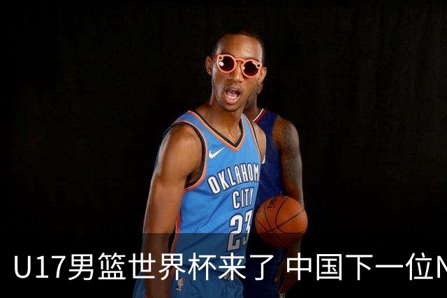 U17男篮世界杯来了 中国下一位NBA球员或就在其中